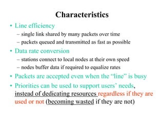 Characteristics
• Line efficiency
– single link shared by many packets over time
– packets queued and transmitted as fast as possible
• Data rate conversion
– stations connect to local nodes at their own speed
– nodes buffer data if required to equalize rates
• Packets are accepted even when the “line” is busy
• Priorities can be used to support users’ needs,
instead of dedicating resources regardless if they are
used or not (becoming wasted if they are not)
 
