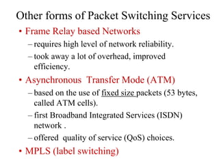 Other forms of Packet Switching Services
• Frame Relay based Networks
– requires high level of network reliability.
– took away a lot of overhead, improved
efficiency.
• Asynchronous Transfer Mode (ATM)
– based on the use of fixed size packets (53 bytes,
called ATM cells).
– first Broadband Integrated Services (ISDN)
network .
– offered quality of service (QoS) choices.
• MPLS (label switching)
 