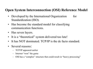 Open System Interconnection (OSI) Reference Model
• Developed by the International Organization for
Standardization (ISO).
• Has become the standard model for classifying
communication functions.
• Has seven layers.
• It is a “theoretical” system delivered too late!
• It has NOT dominated. TCP/IP is the de facto standard.
• Several reasons:
– TCP/IP appeared earlier
– Internet “won” the game
– OSI has a “complex” structure that could result in “heavy processing”
 