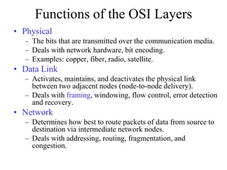 Functions of the OSI Layers
• Physical
– The bits that are transmitted over the communication media.
– Deals with network hardware, bit encoding.
– Examples: copper, fiber, radio, satellite.
• Data Link
– Activates, maintains, and deactivates the physical link
between two adjacent nodes (node-to-node delivery).
– Deals with framing, windowing, flow control, error detection
and recovery.
• Network
– Determines how best to route packets of data from source to
destination via intermediate network nodes.
– Deals with addressing, routing, fragmentation, and
congestion.
 