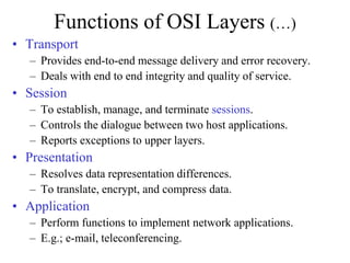 Functions of OSI Layers (…)
• Transport
– Provides end-to-end message delivery and error recovery.
– Deals with end to end integrity and quality of service.
• Session
– To establish, manage, and terminate sessions.
– Controls the dialogue between two host applications.
– Reports exceptions to upper layers.
• Presentation
– Resolves data representation differences.
– To translate, encrypt, and compress data.
• Application
– Perform functions to implement network applications.
– E.g.; e-mail, teleconferencing.
 