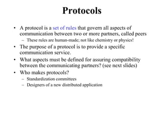 Protocols
• A protocol is a set of rules that govern all aspects of
communication between two or more partners, called peers
– These rules are human-made; not like chemistry or physics!
• The purpose of a protocol is to provide a specific
communication service.
• What aspects must be defined for assuring compatibility
between the communicating partners? (see next slides)
• Who makes protocols?
– Standardization committees
– Designers of a new distributed application
 