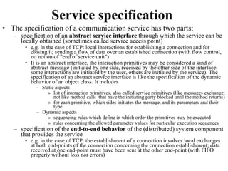 Service specification
• The specification of a communication service has two parts:
– specification of an abstract service interface through which the service can be
locally obtained (sometimes called service access point)
• e.g. in the case of TCP: local interactions for establishing a connection and for
closing it; sending a flow of data over an established connection (with flow control,
no notion of "end of service unit")
• It is an abstract interface, the interaction primitives may be considered a kind of
abstract message (initiated by one side, received by the other side of the interface;
some interactions are initiated by the user, others are initiated by the service). The
specification of an abstract service interface is like the specification of the dynamic
behavior of an object class. It includes
– Static aspects
» list of interaction primitives, also called service primitives (like messages exchange;
not like method calls that have the initiating party blocked until the method returns)
» for each primitive, which sides initiates the message, and its parameters and their
type
– Dynamic aspects
» sequencing rules which define in which order the primitives may be executed
» rules concerning the allowed parameter values for particular execution sequences
– specification of the end-to-end behavior of the (distributed) system component
that provides the service
• e.g. in the case of TCP: the establishment of a connection involves local exchanges
at both end-points of the connection concerning the connection establishment; data
received at one end-point must have been sent at the other end-point (with FIFO
property without loss nor errors)
 