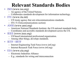 Relevant Standards Bodies
• ISO (www.iso.org)
– An agency of the United Nations.
– Collaborates standards development for information technology.
• ITU (www.itu.int)
– UN treaty agency that sets telecommunications standards.
– ITU-T (Telecommunications section)
• ANSI (www.ansi.org)
– American National Standards Institute: the US national standards body.
– Coordinates and accredits standards development across the US.
• IEEE (www.ieee.org)
– US based international professional organization.
– Among other things, develops standards.
• IETF / IRTF
– Internet Engineering Task Force (www.ietf.org)
– Internet Research Task Force (www.irtf.org)
• EIA (www.eia.org)
– Electronic Industries Alliance
– E.g.; standards for wiring and interconnection
 