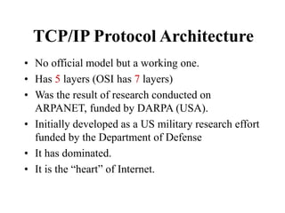 TCP/IP Protocol Architecture
• No official model but a working one.
• Has 5 layers (OSI has 7 layers)
• Was the result of research conducted on
ARPANET, funded by DARPA (USA).
• Initially developed as a US military research effort
funded by the Department of Defense
• It has dominated.
• It is the “heart” of Internet.
 