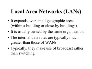 Local Area Networks (LANs)
• It expands over small geographic areas
(within a building or close-by buildings)
• It is usually owned by the same organization
• The internal data rates are typically much
greater than those of WANs
• Typically, they make use of broadcast rather
than switching
 