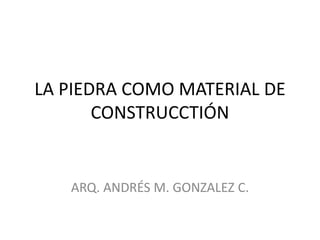 LA PIEDRA COMO MATERIAL DE
       CONSTRUCCTIÓN


   ARQ. ANDRÉS M. GONZALEZ C.
 