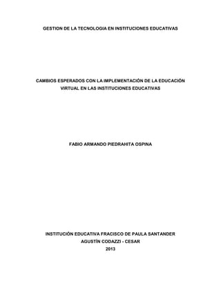 GESTION DE LA TECNOLOGIA EN INSTITUCIONES EDUCATIVAS

CAMBIOS ESPERADOS CON LA IMPLEMENTACIÓN DE LA EDUCACIÓN
VIRTUAL EN LAS INSTITUCIONES EDUCATIVAS

FABIO ARMANDO PIEDRAHITA OSPINA

INSTITUCIÓN EDUCATIVA FRACISCO DE PAULA SANTANDER
AGUSTÍN CODAZZI - CESAR
2013

 