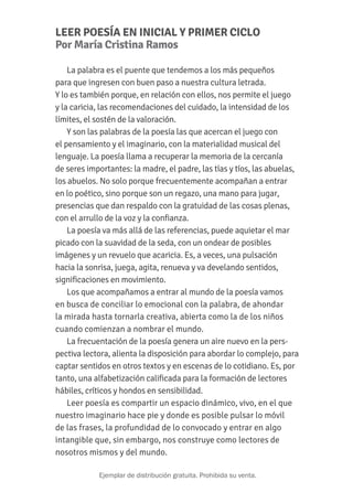 LEER POESÍA EN INICIAL Y PRIMER CICLO
Por María Cristina Ramos
La palabra es el puente que tendemos a los más pequeños
para que ingresen con buen paso a nuestra cultura letrada.
Y lo es también porque, en relación con ellos, nos permite el juego
y la caricia, las recomendaciones del cuidado, la intensidad de los
límites, el sostén de la valoración.
Y son las palabras de la poesía las que acercan el juego con
el pensamiento y el imaginario, con la materialidad musical del
lenguaje. La poesía llama a recuperar la memoria de la cercanía
de seres importantes: la madre, el padre, las tías y tíos, las abuelas,
los abuelos. No solo porque frecuentemente acompañan a entrar
en lo poético, sino porque son un regazo, una mano para jugar,
presencias que dan respaldo con la gratuidad de las cosas plenas,
con el arrullo de la voz y la confianza.
La poesía va más allá de las referencias, puede aquietar el mar
picado con la suavidad de la seda, con un ondear de posibles
imágenes y un revuelo que acaricia. Es, a veces, una pulsación
hacia la sonrisa, juega, agita, renueva y va develando sentidos,
significaciones en movimiento.
Los que acompañamos a entrar al mundo de la poesía vamos
en busca de conciliar lo emocional con la palabra, de ahondar
la mirada hasta tornarla creativa, abierta como la de los niños
cuando comienzan a nombrar el mundo.
La frecuentación de la poesía genera un aire nuevo en la pers-
pectiva lectora, alienta la disposición para abordar lo complejo, para
captar sentidos en otros textos y en escenas de lo cotidiano. Es, por
tanto, una alfabetización calificada para la formación de lectores
hábiles, críticos y hondos en sensibilidad.
Leer poesía es compartir un espacio dinámico, vivo, en el que
nuestro imaginario hace pie y donde es posible pulsar lo móvil
de las frases, la profundidad de lo convocado y entrar en algo
intangible que, sin embargo, nos construye como lectores de
nosotros mismos y del mundo.
PRESIDENTA DE LA NACIÓN
Cristina Fernández de Kirchner
JEFE DE GABINETE DE MINISTROS
Aníbal Fernández
MINISTRO DE EDUCACIÓN
Alberto Sileoni
SECRETARIO DE EDUCACIÓN
Jaime Perczyk
JEFE DE GABINETE
Pablo Urquiza
SUBSECRETARIO DE EQUIDAD Y CALIDAD EDUCATIVA
Gabriel Brener
PLAN NACIONAL DE LECTURA
Coordinadora del Plan Nacional de Lectura: Adriana Redondo
Coordinación de colección Jéssica Presman
Coordinación editorial: Natalia Volpe
Diseño gráfico: Mariel Billinghurst, Juan Salvador de Tullio, Elizabeth Sánchez
Derechos: Verónica Varela
Selección de poemas y compilación: Cecilia Malem, Silvia Rivero, Gloria Beinotti,
Patricia Federico, Carolina Rossi, Florencia Fossat
Ilustración de tapa: Natalia Volpe
©María Hortensia Lacau ©Raquel Marta Barthe
©Cristina Martín
©Oche Califa ©Ediciones Colihue SRL
©Esther del Rosario Guevara
©Paulina Movsichoff ©Ediciones Colihue SRL
©Rodrigo Ures
©1998, Ana María Shua ©2014, Editorial Santillana S.A.
©Silvia Schujer ©Editorial Artemisa S.A.
©Beatriz Ferro ©Ediciones Colihue SRL
Ministerio de Educación de la Nación
Secretaría de Educación
Plan Nacional de Lectura
Pizzurno 935 (C1020ACA). Ciudad de Buenos Aires. Tel: (011) 4129-1075 / 1127
planlectura@me.gov.ar - www.planlectura.educ.ar
República Argentina, agosto de 2015.
 