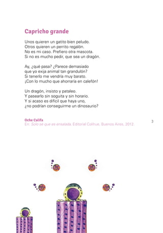 3
Capricho grande
Unos quieren un gatito bien peludo.
Otros quieren un perrito regalón.
No es mi caso. Prefiero otra mascota.
Si no es mucho pedir, que sea un dragón.
Ay, ¿qué pasa? ¿Parece demasiado
que yo exija animal tan grandulón?
Si tenerlo me vendría muy barato.
¡Con lo mucho que ahorraría en calefón!
Un dragón, insisto y pataleo.
Y pasearlo sin soguita y sin horario.
Y si acaso es difícil que haya uno,
¿no podrían conseguirme un dinosaurio?
Oche Califa
En: Solo sé que es ensalada, Editorial Colihue, Buenos Aires, 2012.
 