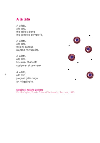 4
A la lata
A la lata,
a la tero,
me saco la gorra
me pongo el sombrero.
A la lata,
a la tero,
lavo mi camisa
plancho mi vaquero.
A la lata,
a la tero,
lustro mi chaqueta
cuelgo en el perchero.
A la lata,
a la tero,
juego al gallo ciego
en mi gallinero.
Esther del Rosario Guevara
En: Burbujitas, Fondo Editorial Sanluiseño, San Luis, 1995.
 