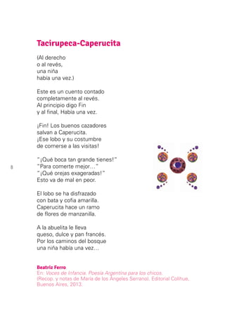 8
Tacirupeca-Caperucita
(Al derecho
o al revés,
una niña
había una vez.)
Este es un cuento contado
completamente al revés.
Al principio digo Fin
y al final, Había una vez.
¡Fin! Los buenos cazadores
salvan a Caperucita.
¡Ese lobo y su costumbre
de comerse a las visitas!
“¡Qué boca tan grande tienes!”
“Para comerte mejor…”
“¡Qué orejas exageradas!”
Esto va de mal en peor.
El lobo se ha disfrazado
con bata y cofia amarilla.
Caperucita hace un ramo
de flores de manzanilla.
A la abuelita le lleva
queso, dulce y pan francés.
Por los caminos del bosque
una niña había una vez…
Beatriz Ferro
En: Voces de Infancia. Poesía Argentina para los chicos.
(Recop. y notas de María de los Ángeles Serrano). Editorial Colihue,
Buenos Aires, 2013.
 