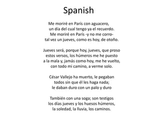 SpanishMe moriré en París con aguacero,un día del cual tengo ya el recuerdo.Me moriré en París -y no me corro-tal vez un jueves, como es hoy, de otoño.Jueves será, porque hoy, jueves, que prosoestos versos, los húmeros me he puestoa la mala y, jamás como hoy, me he vuelto,con todo mi camino, a verme solo.César Vallejo ha muerto, le pegabantodos sin que él les haga nada;le daban duro con un palo y duroTambién con una soga; son testigoslos días jueves y los huesos húmeros,la soledad, la lluvia, los caminos.