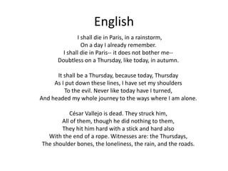 English        I shall die in Paris, in a rainstorm,On a day I already remember.I shall die in Paris-- it does not bother me--Doubtless on a Thursday, like today, in autumn.It shall be a Thursday, because today, ThursdayAs I put down these lines, I have set my shouldersTo the evil. Never like today have I turned,And headed my whole journey to the ways where I am alone.César Vallejo is dead. They struck him,All of them, though he did nothing to them,They hit him hard with a stick and hard alsoWith the end of a rope. Witnesses are: the Thursdays,The shoulder bones, the loneliness, the rain, and the roads.