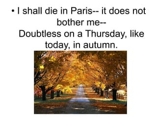 I shall die in Paris-- it does not bother me--Doubtless on a Thursday, like today, in autumn.