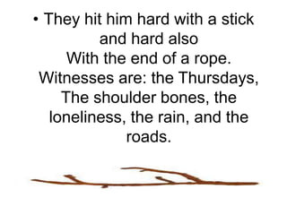 They hit him hard with a stick and hard alsoWith the end of a rope. Witnesses are: the Thursdays,The shoulder bones, the loneliness, the rain, and the roads.