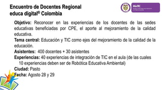 Objetivo: Reconocer en las experiencias de los docentes de las sedes
educativas beneficiadas por CPE, el aporte al mejoramiento de la calidad
educativa.
Tema central: Educación y TIC como ejes del mejoramiento de la calidad de la
educación.
Asistentes: 400 docentes + 30 asistentes
Experiencias: 40 experiencias de integración de TIC en el aula (de las cuales
10 experiencias deben ser de Robótica Educativa Ambiental)
Ciudad: Pasto
Fecha: Agosto 28 y 29
Encuentro de Docentes Regional
educa digital® Colombia
 