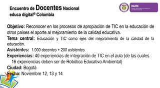 Objetivo: Reconocer en los procesos de apropiación de TIC en la educación de
otros países el aporte al mejoramiento de la calidad educativa.
Tema central: Educación y TIC como ejes del mejoramiento de la calidad de la
educación.
Asistentes: 1.000 docentes + 200 asistentes
Experiencias: 40 experiencias de integración de TIC en el aula (de las cuales
16 experiencias deben ser de Robótica Educativa Ambiental)
Ciudad: Bogotá
Fecha: Noviembre 12, 13 y 14
Encuentro de DocentesNacional
educa digital® Colombia
 