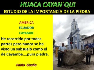 ESTUDIO DE LA IMPORTANCIA DE LA PIEDRA

         AMÉRICA
         ECUADOR
         CAYAMBE
He recorrido por todas
partes pero nunca se ha
visto un subsuelo como el
de Cayambe….pura piedra.
 