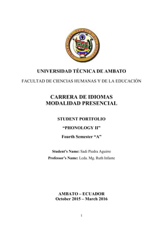 1
UNIVERSIDAD TÉCNICA DE AMBATO
FACULTAD DE CIENCIAS HUMANAS Y DE LA EDUCACIÓN
CARRERA DE IDIOMAS
MODALIDAD PRESENCIAL
STUDENT PORTFOLIO
“PHONOLOGY II”
Fourth Semester “A”
Student’s Name: Sadi Piedra Aguirre
Professor’s Name: Lcda. Mg. Ruth Infante
AMBATO – ECUADOR
October 2015 – March 2016
 