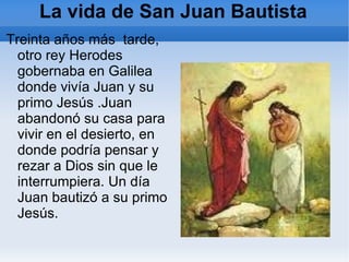 La vida de San Juan Bautista Treinta años más  tarde, otro rey Herodes  gobernaba en Galilea  donde vivía Juan y su primo Jesús .Juan abandonó su casa para vivir en el desierto, en donde podría pensar y rezar a Dios sin que le interrumpiera. Un día Juan bautizó a su primo Jesús. 