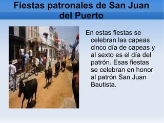 Fiestas patronales de San Juan del Puerto En estas fiestas se celebran las capeas cinco día de capeas y al sexto es el día del patrón. Esas fiestas se celebran en honor al patrón San Juan Bautista. 