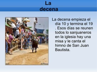 La decena empieza el día 10 y termina el 19 . Esos días se reunen todos lo sanjuaneros en la iglesia hay una misa y le canta el himno de San Juan Bautista. La  decena 