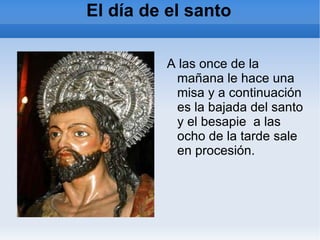 El día de el santo A las once de la mañana le hace una misa y a continuación es la bajada del santo y el besapie  a las ocho de la tarde sale en procesión. 