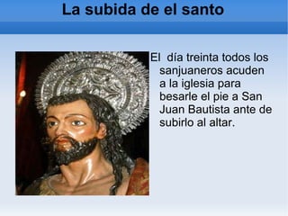 La subida de el santo El  día treinta todos los sanjuaneros acuden a la iglesia para besarle el pie a San Juan Bautista ante de subirlo al altar. 