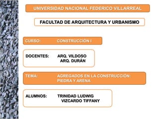 UNIVERSIDAD NACIONAL FEDERICO VILLARREAL
FACULTAD DE ARQUITECTURA Y URBANISMO
CURSO: CONSTRUCCIÓN I
DOCENTES: ARQ. VILDOSO
ARQ. DURÁN
TEMA: AGREGADOS EN LA CONSTRUCCIÓN:
PIEDRA Y ARENA
ALUMNOS: TRINIDAD LUDWIG
VIZCARDO TIFFANY
 