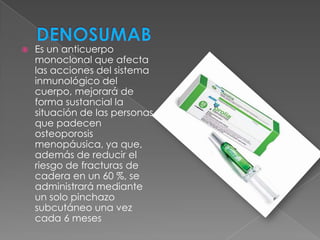    Es un anticuerpo
    monoclonal que afecta
    las acciones del sistema
    inmunológico del
    cuerpo, mejorará de
    forma sustancial la
    situación de las personas
    que padecen
    osteoporosis
    menopáusica, ya que,
    además de reducir el
    riesgo de fracturas de
    cadera en un 60 %, se
    administrará mediante
    un solo pinchazo
    subcutáneo una vez
    cada 6 meses
 