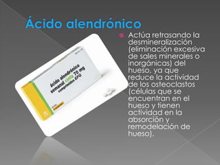    Actúa retrasando la
    desmineralización
    (eliminación excesiva
    de sales minerales o
    inorgánicas) del
    hueso, ya que
    reduce la actividad
    de los osteoclastos
    (células que se
    encuentran en el
    hueso y tienen
    actividad en la
    absorción y
    remodelación de
    hueso).
 