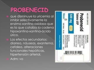  que disminuye la uricemia al
  inhibir selectivamente la
  enzima xantino-oxidasa que
  es la que cataliza la cadena
  hipoxantina-xantina-ácido
  úrico.
 Los efectos secundarios:
  diarrea, náuseas, exantema,
  cefalea, alteraciones
  funcionales hepáticas,
  hipertensión arterial.
 Adm: vo
 