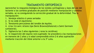 TRATAMIENTO ORTOPÉDICO
Aprovechar la respuesta biológica de los tejidos cartilaginoso y óseo del pie del
lactante a los cambios graduales de posición mediante manipulación y cambios
seriados. se va consiguiendo la corrección gradual de la deformidad. Tras la
manipulación:
1. Vendaje elástico ó yesos seriados
2. Si no cede el equinismo:
3. Tenotomía percutánea del tendón de Aquiles.
4. A los 3-6 sem: órtesis tipo Denis Browne(bilateral) o Saint Germain
(unilateral).
5. Vigilancia los 2 años siguientes ( raras la recidivas)
6. Si reaparición del equino varo-supinado: Se procederá a las manipulaciones
en menores de 2 años y si edad comprendida entre 2-6 años supinación
mediante tracción del tibial anterior a la 3ª cuña.
 