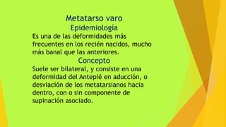 Metatarso varo
Epidemiología
Es una de las deformidades más
frecuentes en los recién nacidos, mucho
más banal que las anteriores.
Concepto
Suele ser bilateral, y consiste en una
deformidad del Antepié en aducción, o
desviación de los metatarsianos hacia
dentro, con o sin componente de
supinación asociado.
 