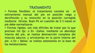 TRATAMIENTO
Formas flexibles: el tratamiento consiste en el
estiramiento manual del pie en posición valgo y
dorsiflexión y su retención en la posición corregida
mediante férulas. Buen Px en cuestión de 2-3 meses el
pie debe normalizarse.
Formas rígidas: son más difíciles de tratar por lo que
precisan tto Qx: o En <2años: mediante un abordaje
interno del pie, se realiza desinserción completa del
músculo aductor, y artrotomías en la parte interna del
pie. o En > 8años: se realiza osteotomía en la base de
los metatarsianos.
 