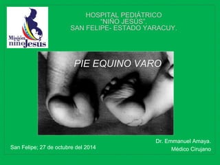 Dr. Emmanuel Amaya.
Médico CirujanoSan Felipe; 27 de octubre del 2014
HOSPITAL PEDIÁTRICO
“NIÑO JESÚS”.
SAN FELIPE- ESTADO YARACUY.
PIE EQUINO VARO
 