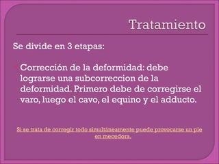 Se divide en 3 etapas: Corrección de la deformidad: debe lograrse una subcorreccion de la deformidad. Primero debe de corregirse el varo, luego el cavo, el equino y el adducto. Si se trata de corregir todo simultáneamente puede provocarse un pie en mecedora. 