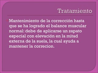 Mantenimiento de la corrección hasta que se ha logrado el balance muscular normal: debe de aplicarse un zapato especial con elevación en la mitad externa de la suela, la cual ayuda a mantener la correcion. 
