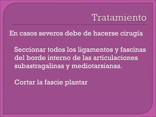 En casos severos debe de hacerse cirugía Seccionar todos los ligamentos y fascinas del borde interno de las articulaciones subastragalinas y mediotarsianas. Cortar la fascie plantar 
