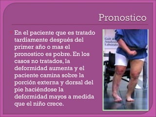 En el paciente que es tratado tardíamente después del primer año o mas el pronostico es pobre. En los casos no tratados, la deformidad aumenta y el paciente camina sobre la porción externa y dorsal del pie haciéndose la deformidad mayos a medida que el niño crece. 