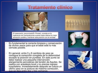• Es fundamental la correcta limpieza y conservación
de dichos yesos para que el bebé esté lo más
cómodo posible.
• En general, entre 5 y 8 cambios de yeso se
consigue la corrección completa de la deformidad
excepto la posición en puntillas. En este punto se
debe realizar una pequeña intervención:
alargamiento percutáneo del tendón de Aquiles. Se
realiza con anestesia local y no precisa ingreso
hospitalario. Inmediatamente después se coloca un
último yeso en la postura de máxima corrección,
que se deja entre dos y tres semanas.
El tratamiento, preconizadoDr. Ponseti, consiste en la
realización de manipulaciones suaves hasta obtener la mejor
alineación posible y mantener esta posición con el vendaje
de yeso.
 