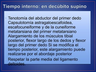• Tenotomía del abductor del primer dedo
Capsulotomía astragaloescafoidea,
escafocuneiforme y de la cuneiforme
metatarsiana del primer metatarsiano
Alargamiento de los músculos tibial
posterior, flexor largo de los dedos y flexor
largo del primer dedo Si se modifica el
tiempo posterior, este alargamiento puede
realizarse por el abordaje posterior
• Respetar la parte media del ligamento
deltoides.
 