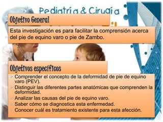 Esta investigación es para facilitar la comprensión acerca
del pie de equino varo o pie de Zambo.
 Comprender el concepto de la deformidad de pie de equino
varo (PEV).
 Distinguir las diferentes partes anatómicas que comprenden la
deformidad.
 Analizar las causas del pie de equino varo.
 Saber cómo se diagnostica esta enfermedad.
 Conocer cuál es tratamiento existente para esta afección.
 