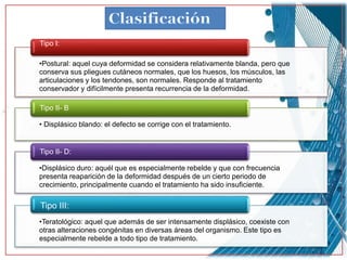•Postural: aquel cuya deformidad se considera relativamente blanda, pero que
conserva sus pliegues cutáneos normales, que los huesos, los músculos, las
articulaciones y los tendones, son normales. Responde al tratamiento
conservador y difícilmente presenta recurrencia de la deformidad.
Tipo I:
• Displásico blando: el defecto se corrige con el tratamiento.
Tipo II- B
•Displásico duro: aquél que es especialmente rebelde y que con frecuencia
presenta reaparición de la deformidad después de un cierto periodo de
crecimiento, principalmente cuando el tratamiento ha sido insuficiente.
Tipo II- D:
•Teratológico: aquel que además de ser intensamente displásico, coexiste con
otras alteraciones congénitas en diversas áreas del organismo. Este tipo es
especialmente rebelde a todo tipo de tratamiento.
Tipo III:
 