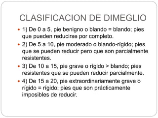 CLASIFICACION DE DIMEGLIO 
 1) De 0 a 5, pie benigno o blando = blando; pies 
que pueden reducirse por completo. 
 2) De 5 a 10, pie moderado o blando-rígido; pies 
que se pueden reducir pero que son parcialmente 
resistentes. 
 3) De 10 a 15, pie grave o rígido > blando; pies 
resistentes que se pueden reducir parcialmente. 
 4) De 15 a 20, pie extraordinariamente grave o 
rígido = rígido; pies que son prácticamente 
imposibles de reducir. 
 