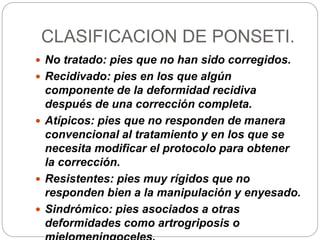 CLASIFICACION DE PONSETI. 
 No tratado: pies que no han sido corregidos. 
 Recidivado: pies en los que algún 
componente de la deformidad recidiva 
después de una corrección completa. 
 Atípicos: pies que no responden de manera 
convencional al tratamiento y en los que se 
necesita modificar el protocolo para obtener 
la corrección. 
 Resistentes: pies muy rígidos que no 
responden bien a la manipulación y enyesado. 
 Sindrómico: pies asociados a otras 
deformidades como artrogriposis o 
mielomeningoceles. 
 