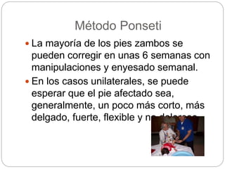 Método Ponseti 
 La mayoría de los pies zambos se 
pueden corregir en unas 6 semanas con 
manipulaciones y enyesado semanal. 
 En los casos unilaterales, se puede 
esperar que el pie afectado sea, 
generalmente, un poco más corto, más 
delgado, fuerte, flexible y no doloroso. 
 