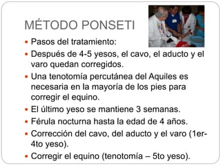 MÉTODO PONSETI 
 Pasos del tratamiento: 
 Después de 4-5 yesos, el cavo, el aducto y el 
varo quedan corregidos. 
 Una tenotomía percutánea del Aquiles es 
necesaria en la mayoría de los pies para 
corregir el equino. 
 El último yeso se mantiene 3 semanas. 
 Férula nocturna hasta la edad de 4 años. 
 Corrección del cavo, del aducto y el varo (1er- 
4to yeso). 
 Corregir el equino (tenotomía – 5to yeso). 
 