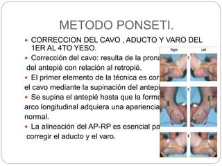 METODO PONSETI. 
 CORRECCION DEL CAVO , ADUCTO Y VARO DEL 
1ER AL 4TO YESO. 
 Corrección del cavo: resulta de la pronación 
del antepié con relación al retropié. 
 El primer elemento de la técnica es corregir 
el cavo mediante la supinación del antepié. 
 Se supina el antepié hasta que la forma del 
arco longitudinal adquiera una apariencia 
normal. 
 La alineación del AP-RP es esencial para 
corregir el aducto y el varo. 
 